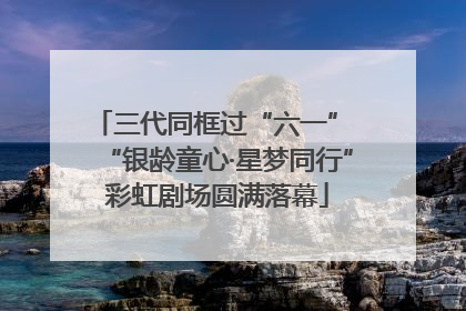 三代同框过“六一” “银龄童心·星梦同行”彩虹剧场圆满落幕