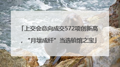 上交会意向成交572项创新高，“月壤成纤”当选镇馆之宝