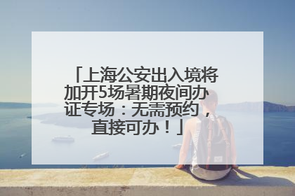 上海公安出入境将加开5场暑期夜间办证专场：无需预约，直接可办！