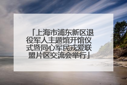 上海市浦东新区退役军人主题馆开馆仪式暨同心军民戎爱联盟片区交流会举行