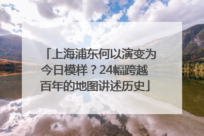 上海浦东何以演变为今日模样？24幅跨越百年的地图讲述历史