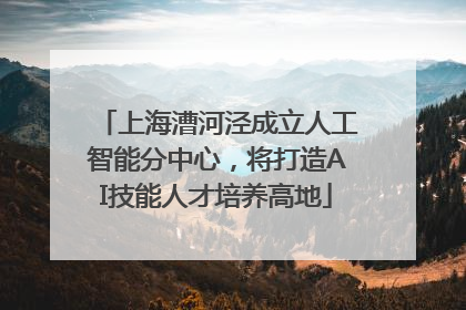 上海漕河泾成立人工智能分中心，将打造AI技能人才培养高地