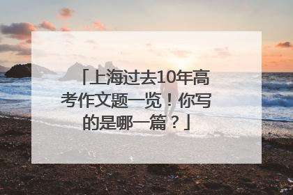 上海过去10年高考作文题一览！你写的是哪一篇？