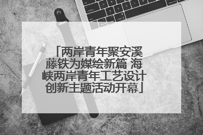 两岸青年聚安溪 藤铁为媒绘新篇 海峡两岸青年工艺设计创新主题活动开幕
