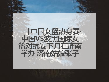 中国女篮热身赛·中国VS波黑国际女篮对抗赛下月在济南举办 济南姑娘张子宇有望在家门口迎来国家队首秀