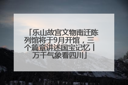 乐山故宫文物南迁陈列馆将于9月开馆，三个篇章讲述国宝记忆丨万千气象看四川