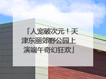 人宠破次元！天津东丽郊野公园上演端午奇幻狂欢