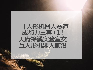 人形机器人赛道成都力量再+1！天府绛溪实验室交互人形机器人前沿研究中心成立