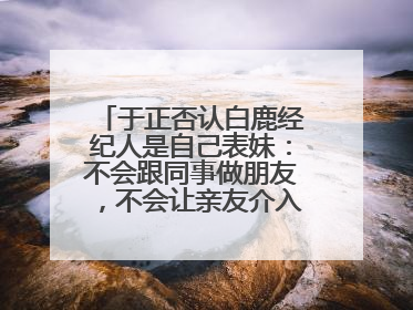 于正否认白鹿经纪人是自己表妹：不会跟同事做朋友，不会让亲友介入到我的工作