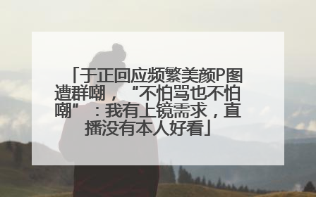于正回应频繁美颜P图遭群嘲，“不怕骂也不怕嘲”：我有上镜需求，直播没有本人好看