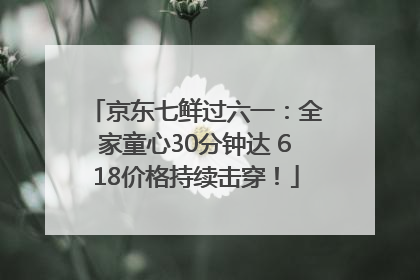京东七鲜过六一：全家童心30分钟达 618价格持续击穿！