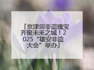 京津冀非遗瑰宝齐聚未来之城！2025“雄安非遗大会”举办