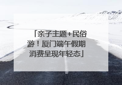 亲子主题+民俗游！厦门端午假期消费呈现年轻态
