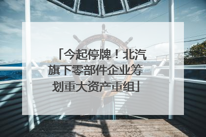 今起停牌！北汽旗下零部件企业筹划重大资产重组