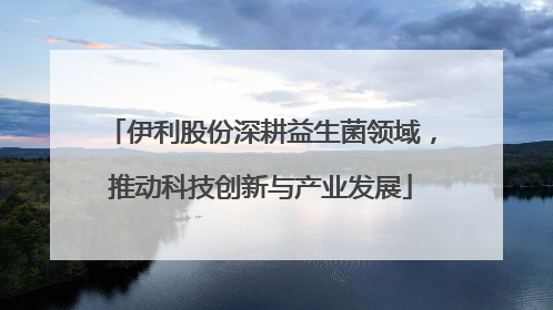 伊利股份深耕益生菌领域，推动科技创新与产业发展