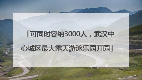 可同时容纳3000人，武汉中心城区最大露天游泳乐园开园