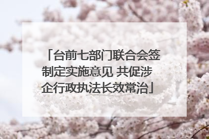 台前七部门联合会签制定实施意见 共促涉企行政执法长效常治