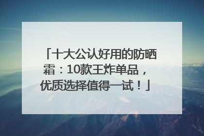 十大公认好用的防晒霜：10款王炸单品，优质选择值得一试！