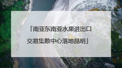 南亚东南亚水果进出口交易集散中心落地昆明