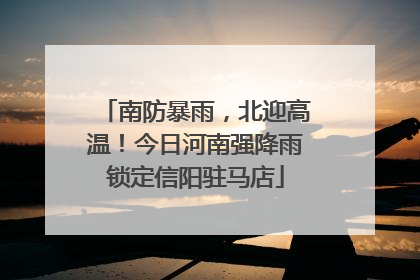 南防暴雨，北迎高温！今日河南强降雨锁定信阳驻马店