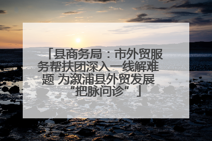 县商务局：市外贸服务帮扶团深入一线解难题 为溆浦县外贸发展“把脉问诊”