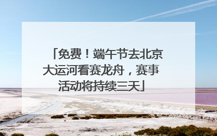 免费！端午节去北京大运河看赛龙舟，赛事活动将持续三天