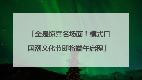 全是惊喜名场面！模式口国潮文化节即将端午启程