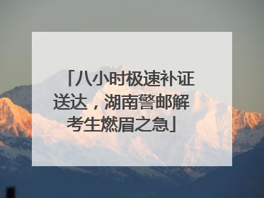 八小时极速补证送达，湖南警邮解考生燃眉之急