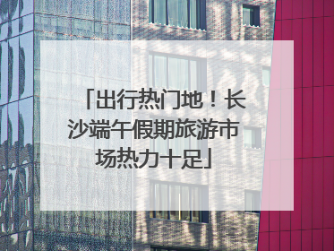 出行热门地！长沙端午假期旅游市场热力十足