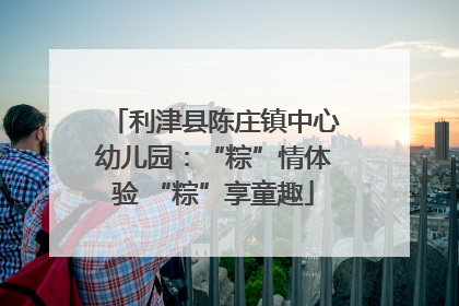 利津县陈庄镇中心幼儿园：“粽”情体验 “粽”享童趣