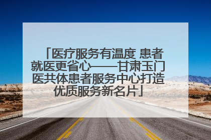医疗服务有温度 患者就医更省心——甘肃玉门医共体患者服务中心打造优质服务新名片