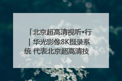 北京超高清视听•行｜华光影像8K摄录系统 代表北京超高清技术站上国家舞台