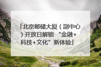 北京邮储大厦（副中心）开放日解锁 “金融+科技+文化”新体验