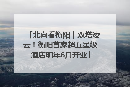 北向看衡阳｜双塔凌云！衡阳首家超五星级酒店明年6月开业