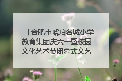 合肥市琥珀名城小学教育集团庆六一暨校园文化艺术节闭幕式文艺汇演圆满举行