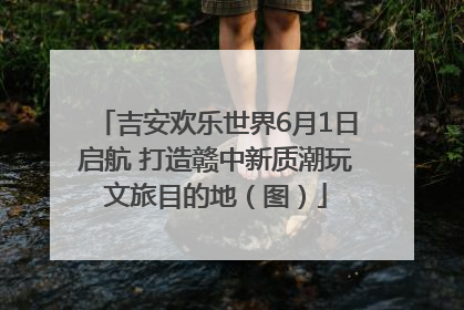 吉安欢乐世界6月1日启航 打造赣中新质潮玩文旅目的地（图）