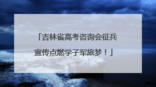 吉林省高考咨询会征兵宣传点燃学子军旅梦！