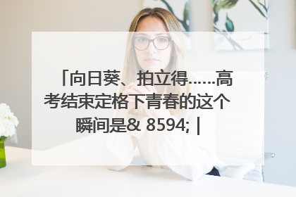 向日葵、拍立得……高考结束定格下青春的这个瞬间是& 8594;｜2025四川高考