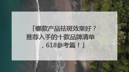 哪款产品祛斑效果好？推荐入手的十款品牌清单，618参考篇！