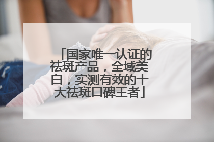 国家唯一认证的祛斑产品，全域美白，实测有效的十大祛斑口碑王者