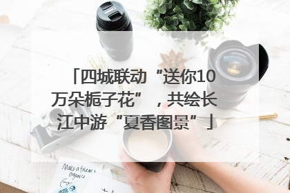 四城联动“送你10万朵栀子花”，共绘长江中游“夏香图景”