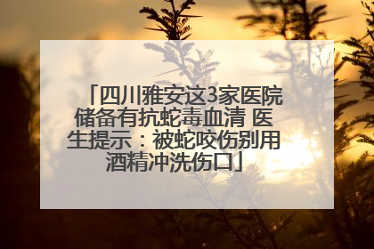 四川雅安这3家医院储备有抗蛇毒血清 医生提示：被蛇咬伤别用酒精冲洗伤口
