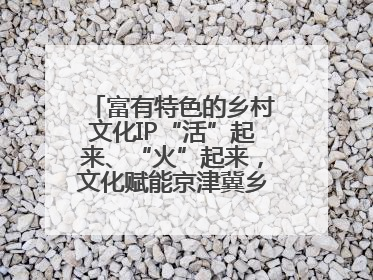 富有特色的乡村文化IP“活”起来、“火”起来，文化赋能京津冀乡村振兴