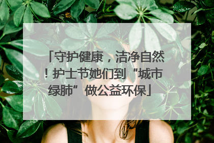 守护健康，洁净自然！护士节她们到“城市绿肺”做公益环保