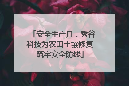安全生产月，秀谷科技为农田土壤修复筑牢安全防线