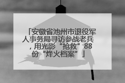 安徽省池州市退役军人事务局寻访参战老兵，用光影“抢救”88份“烽火档案”