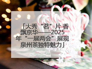 大秀“茗”片 香飘京华——2025年“一展两会”展现泉州茶独特魅力