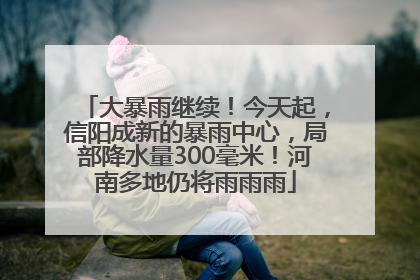 大暴雨继续！今天起，信阳成新的暴雨中心，局部降水量300毫米！河南多地仍将雨雨雨