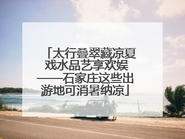 太行叠翠藏凉夏 戏水品艺享欢娱——石家庄这些出游地可消暑纳凉