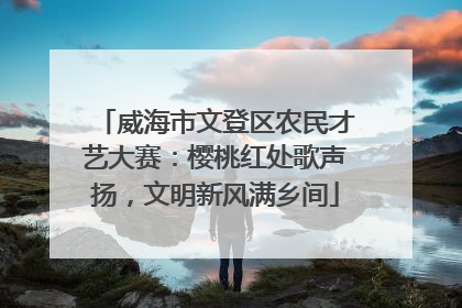 威海市文登区农民才艺大赛：樱桃红处歌声扬，文明新风满乡间